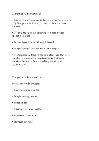 Competency Frameworks
• Competency frameworks focus on the behaviours
of job applicants that are required to undertake
the role
• Often generic to an organisation rather than
specific to a job
• Person based rather than job based
• People analysis rather than job analysis
• A competency framework is a structure that sets
out the competencies required by individuals
required by individuals working within the
organisation.
Competency Frameworks
Most commonly sought:
• Communication skills
• People management
• Team skills
• Customer service skills
• Results-orientation
• Problem solving
 