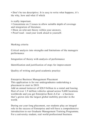 • Don’t be too descriptive. It is easy to write what happens, it’s
the why, how and what if which
is really important.
• Concentrate on 2 issues to allow suitable depth of coverage
and integration of literature.
• Draw on relevant theory within your answers.
• Proof read - read your work aloud to yourself.
Marking criteria
Critical analysis into strengths and limitations of the managers
performance
Integration of theory with analysis of performance
Identification and justification of steps for improvement
Quality of writing and good academic practice
Enterprise Business Management Placement
This application is for our undergraduates undertaking a
placement to start in 2019.
Add an annual turnover of $20.9 billion to a rental and leasing
fleet of over 1.9 million vehicles spread across 9,600 locations
worldwide and you get Enterprise Rent-A-Car – a business
that’s grown into the largest global mobility provider in the
world.
During our year-long placement, our students play an integral
role in the success of Enterprise and will have a comprehensive
introduction to our Graduate Management Training Programme.
For a university student, real world professional business
 
