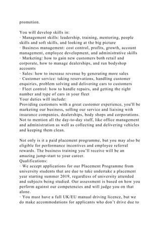 promotion.
You will develop skills in:
· Management skills: leadership, training, mentoring, people
skills and soft skills, and looking at the big picture
· Business management: cost control, profits, growth, account
management, employee development, and administrative skills
· Marketing: how to gain new customers both retail and
corporate, how to manage dealerships, and run bodyshop
accounts
· Sales: how to increase revenue by generating more sales
· Customer service: taking reservations, handling customer
enquiries, problem solving and delivering cars to customers
· Fleet control: how to handle repairs, and getting the right
number and type of cars in your fleet
Your duties will include:
Providing customers with a great customer experience, you'll be
marketing our business, selling our service and liaising with
insurance companies, dealerships, body shops and corporations.
Not to mention all the day-to-day stuff, like office management
and administration as well as collecting and delivering vehicles
and keeping them clean.
Not only is it a paid placement programme, but you may also be
eligible for performance incentives and employee referral
rewards. The business training you’ll receive will be an
amazing jump-start to your career.
Qualifications:
· We accept applications for our Placement Programme from
university students that are due to take undertake a placement
year starting summer 2019, regardless of university attended
and subjects being studied. Our assessment is based on how you
perform against our competencies and will judge you on that
alone.
· You must have a full UK/EU manual driving licence, but we
do make accommodations for applicants who don’t drive due to
 