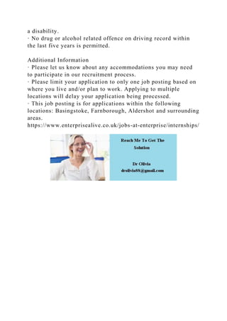 a disability.
· No drug or alcohol related offence on driving record within
the last five years is permitted.
Additional Information
· Please let us know about any accommodations you may need
to participate in our recruitment process.
· Please limit your application to only one job posting based on
where you live and/or plan to work. Applying to multiple
locations will delay your application being processed.
· This job posting is for applications within the following
locations: Basingstoke, Farnborough, Aldershot and surrounding
areas.
https://www.enterprisealive.co.uk/jobs-at-enterprise/internships/
 