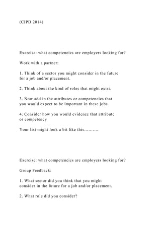 (CIPD 2014)
Exercise: what competencies are employers looking for?
Work with a partner:
1. Think of a sector you might consider in the future
for a job and/or placement.
2. Think about the kind of roles that might exist.
3. Now add in the attributes or competencies that
you would expect to be important in these jobs.
4. Consider how you would evidence that attribute
or competency
Your list might look a bit like this……….
Exercise: what competencies are employers looking for?
Group Feedback:
1. What sector did you think that you might
consider in the future for a job and/or placement.
2. What role did you consider?
 