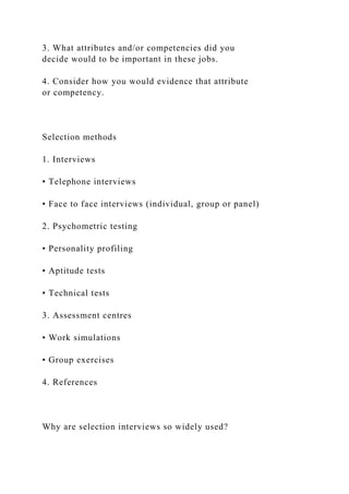 3. What attributes and/or competencies did you
decide would to be important in these jobs.
4. Consider how you would evidence that attribute
or competency.
Selection methods
1. Interviews
• Telephone interviews
• Face to face interviews (individual, group or panel)
2. Psychometric testing
• Personality profiling
• Aptitude tests
• Technical tests
3. Assessment centres
• Work simulations
• Group exercises
4. References
Why are selection interviews so widely used?
 