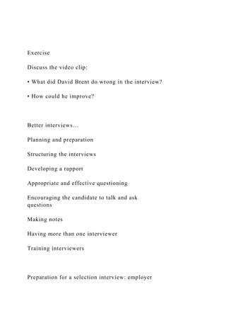Exercise
Discuss the video clip:
• What did David Brent do wrong in the interview?
• How could he improve?
Better interviews…
Planning and preparation
Structuring the interviews
Developing a rapport
Appropriate and effective questioning
Encouraging the candidate to talk and ask
questions
Making notes
Having more than one interviewer
Training interviewers
Preparation for a selection interview: employer
 