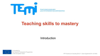 Teaching skills to mastery 
Co-funded by 
the Seventh Framework Programme 
of the European Union 
Introduction 
FP7-Science-in-Society-2012-1, Grant Agreement N. 321403 
 