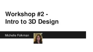 Workshop #2 - 
Intro to 3D Design 
Michelle Folkman 
 