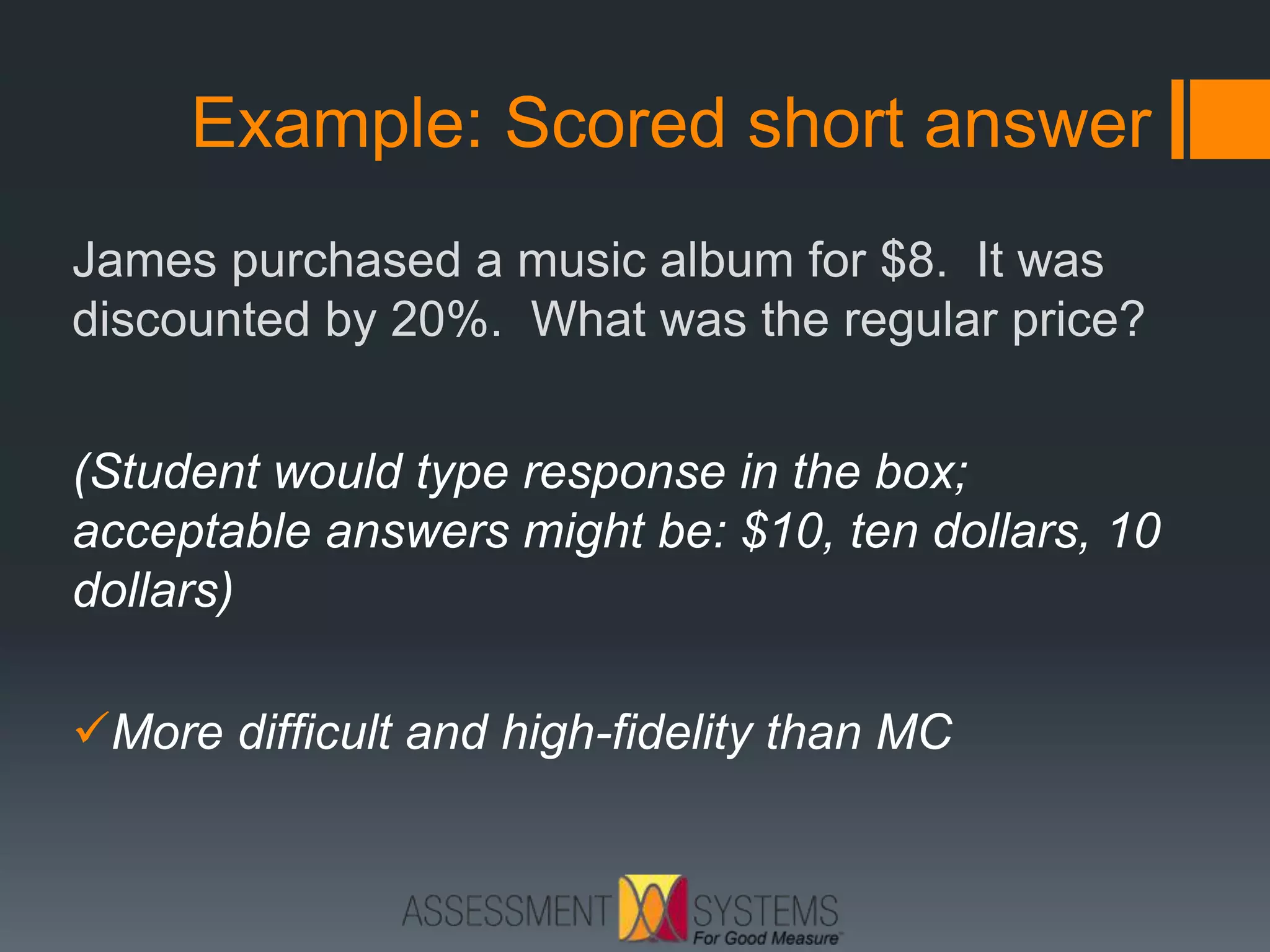 Example: Scored short answer
James purchased a music album for $8. It was
discounted by 20%. What was the regular price?
(Student would type response in the box;
acceptable answers might be: $10, ten dollars, 10
dollars)
More difficult and high-fidelity than MC
 