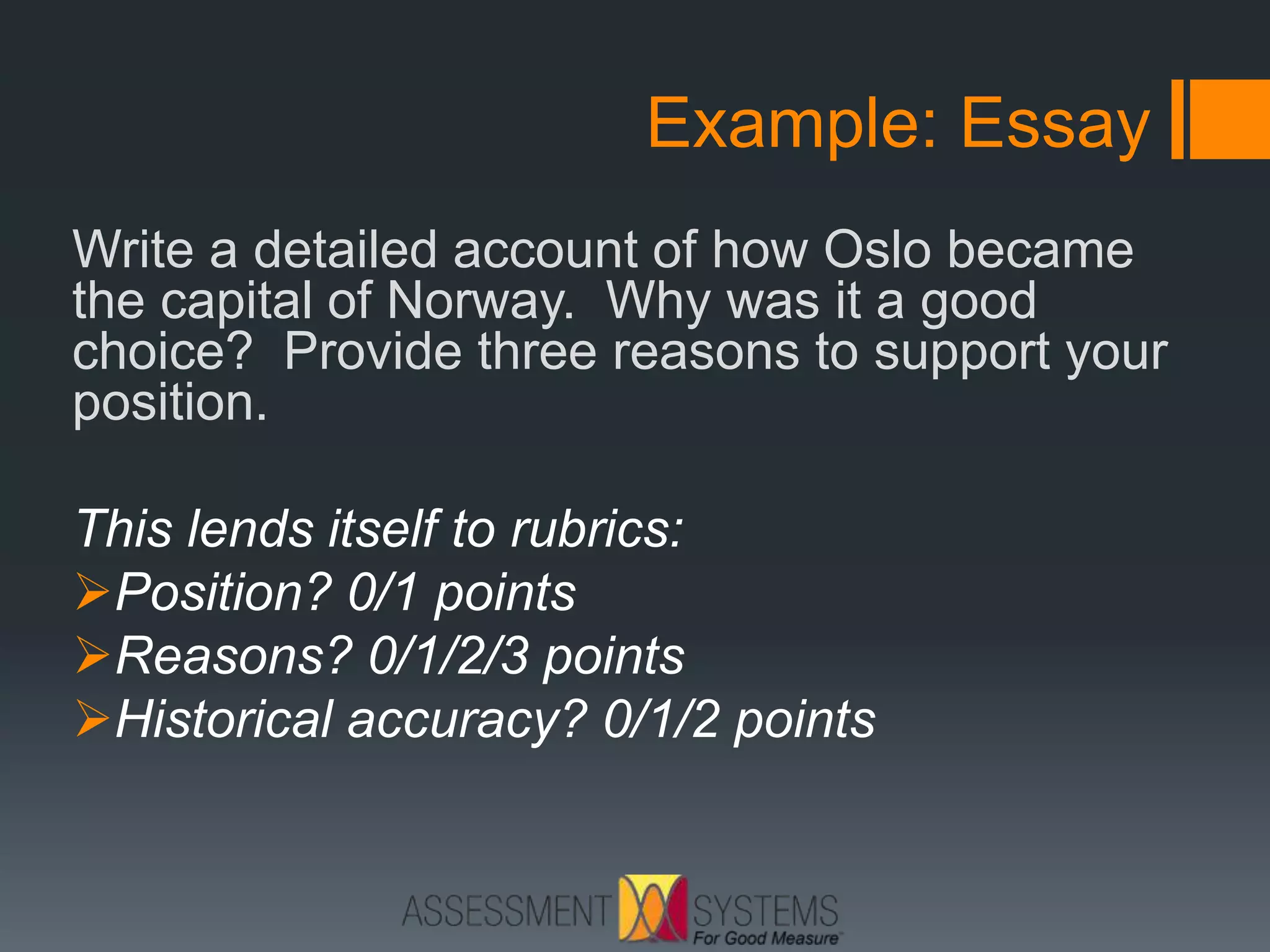 Example: Essay
Write a detailed account of how Oslo became
the capital of Norway. Why was it a good
choice? Provide three reasons to support your
position.
This lends itself to rubrics:
Position? 0/1 points
Reasons? 0/1/2/3 points
Historical accuracy? 0/1/2 points
 