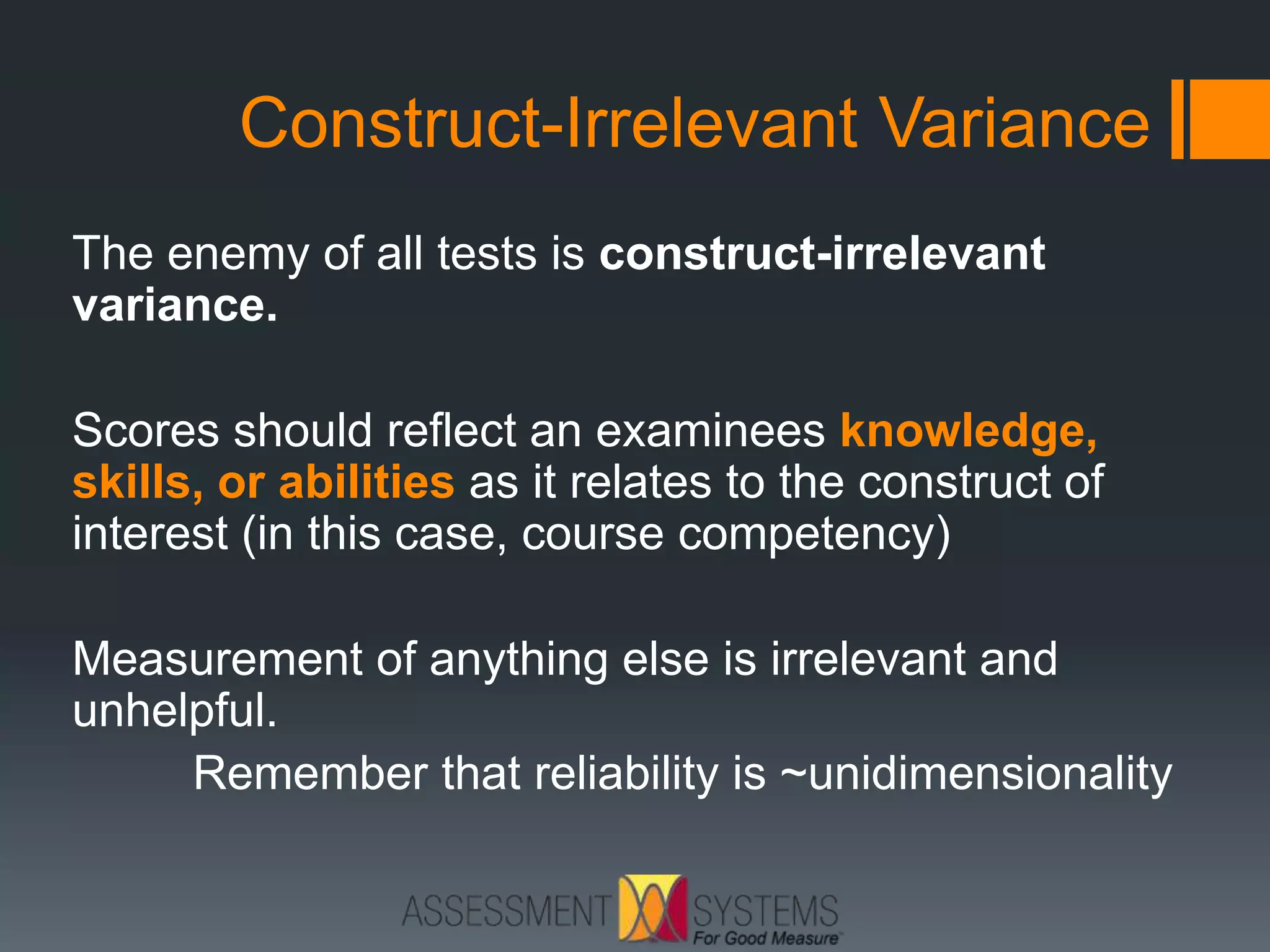 Construct-Irrelevant Variance
The enemy of all tests is construct-irrelevant
variance.
Scores should reflect an examinees knowledge,
skills, or abilities as it relates to the construct of
interest (in this case, course competency)
Measurement of anything else is irrelevant and
unhelpful.
Remember that reliability is ~unidimensionality
 