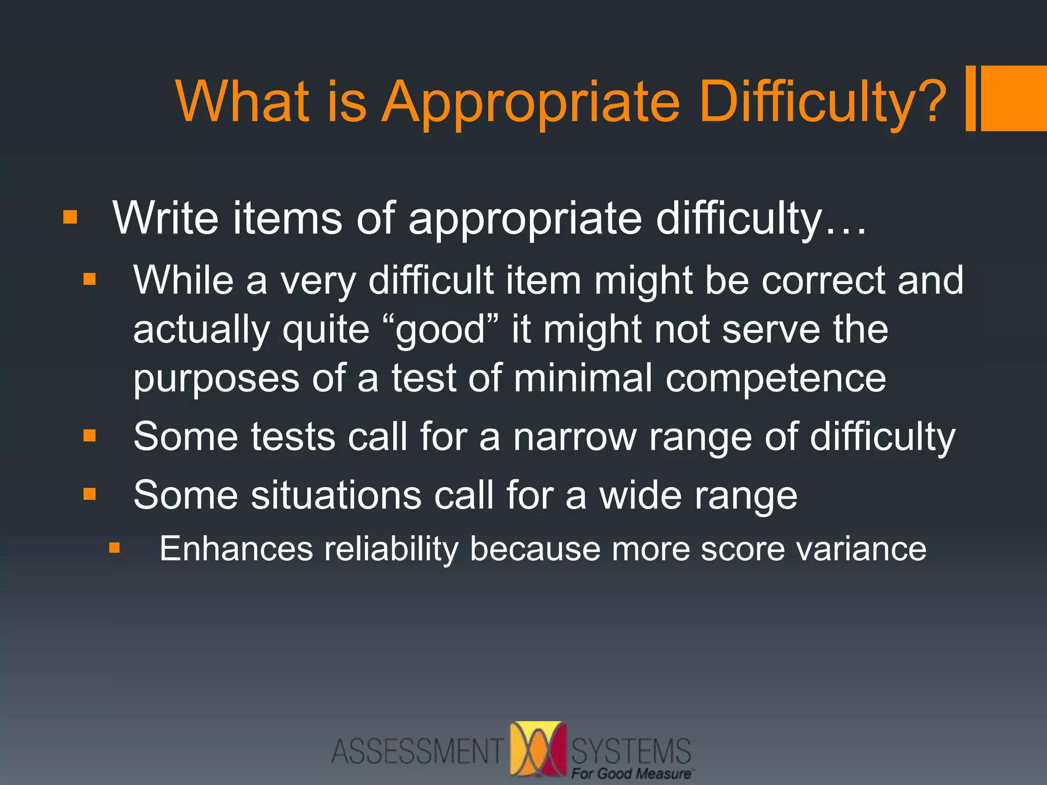 What is Appropriate Difficulty?
 Write items of appropriate difficulty…
 While a very difficult item might be correct and
actually quite “good” it might not serve the
purposes of a test of minimal competence
 Some tests call for a narrow range of difficulty
 Some situations call for a wide range
 Enhances reliability because more score variance
 