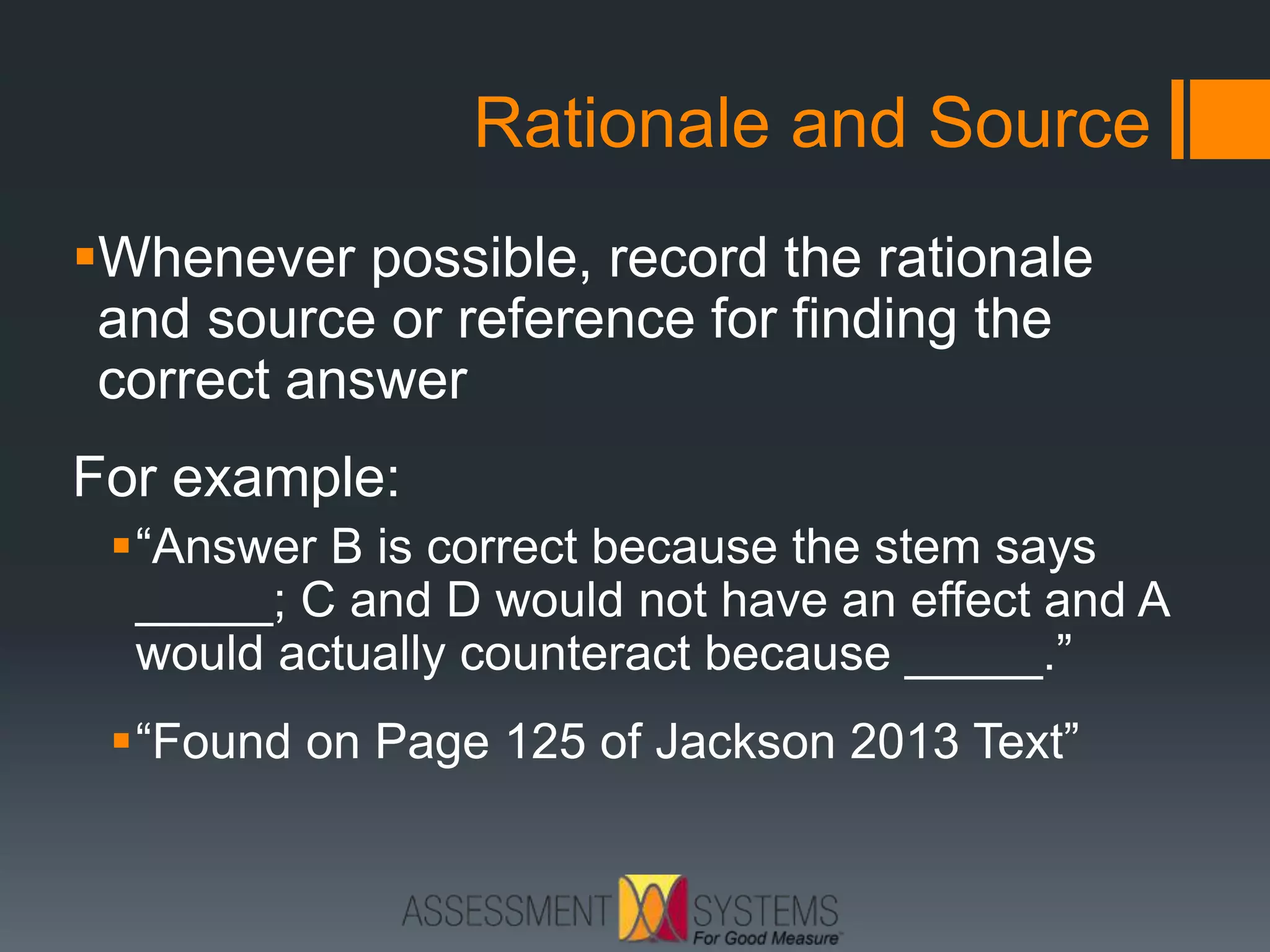 Rationale and Source
Whenever possible, record the rationale
and source or reference for finding the
correct answer
For example:
“Answer B is correct because the stem says
_____; C and D would not have an effect and A
would actually counteract because _____.”
“Found on Page 125 of Jackson 2013 Text”
 