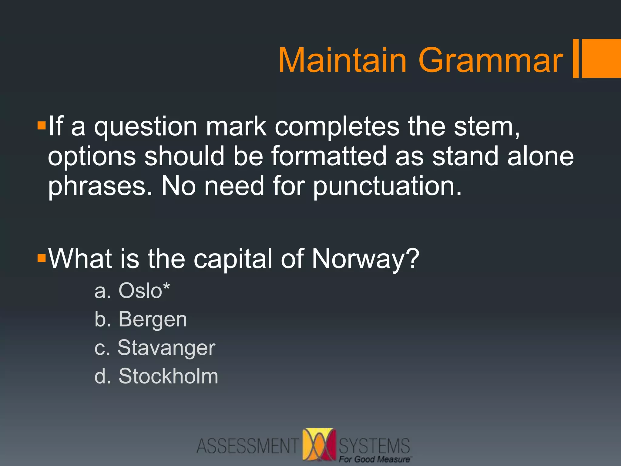 Maintain Grammar
If a question mark completes the stem,
options should be formatted as stand alone
phrases. No need for punctuation.
What is the capital of Norway?
a. Oslo*
b. Bergen
c. Stavanger
d. Stockholm
 