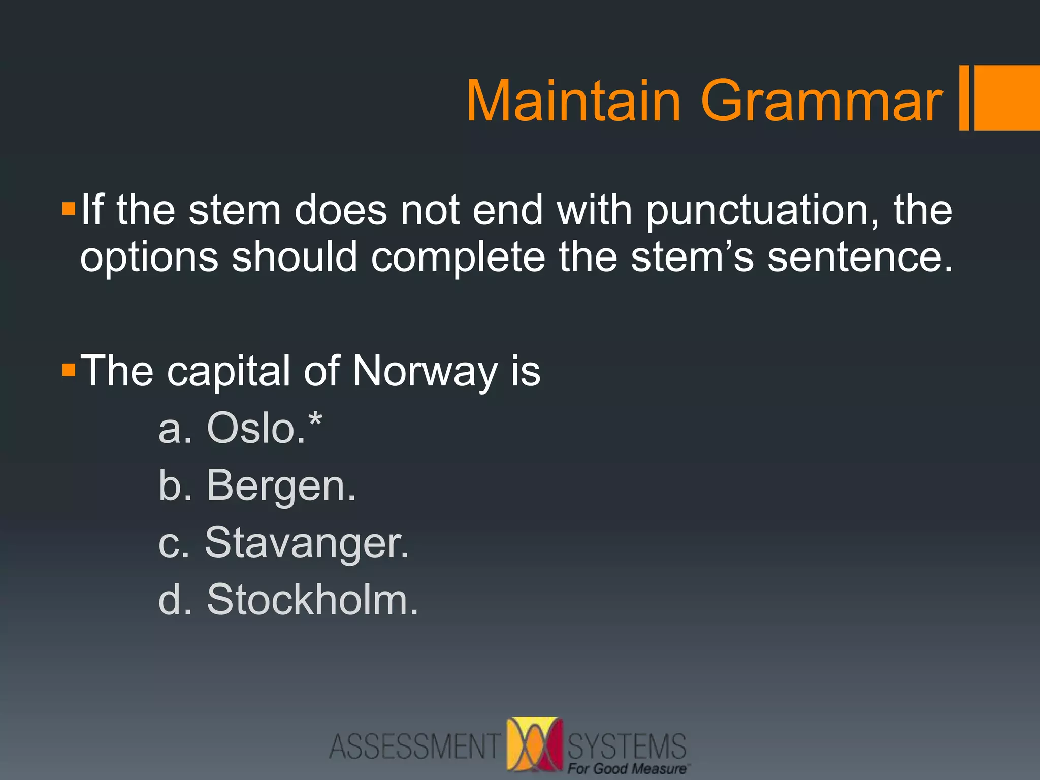 Maintain Grammar
If the stem does not end with punctuation, the
options should complete the stem’s sentence.
The capital of Norway is
a. Oslo.*
b. Bergen.
c. Stavanger.
d. Stockholm.
 