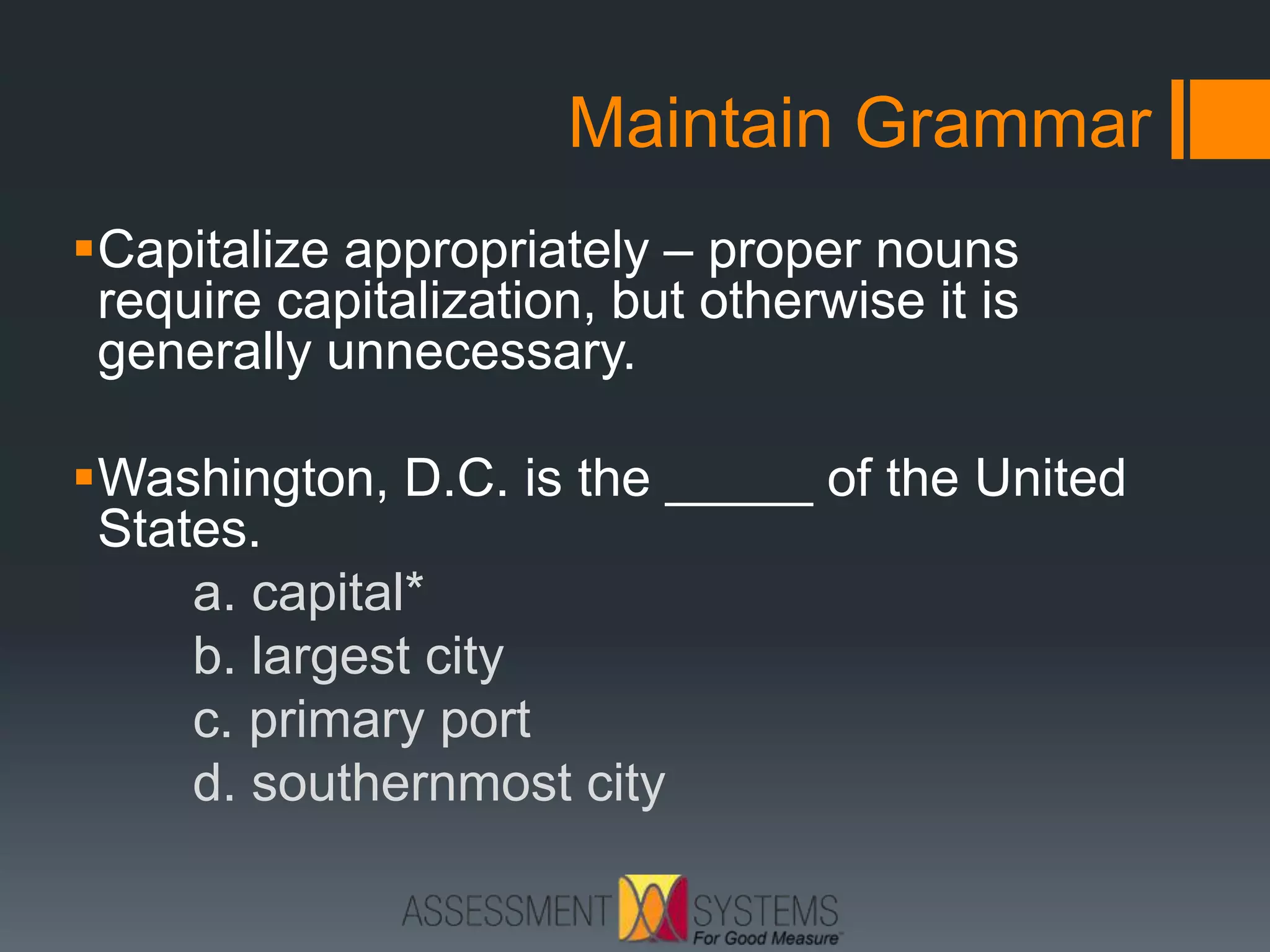 Maintain Grammar
Capitalize appropriately – proper nouns
require capitalization, but otherwise it is
generally unnecessary.
Washington, D.C. is the _____ of the United
States.
a. capital*
b. largest city
c. primary port
d. southernmost city
 