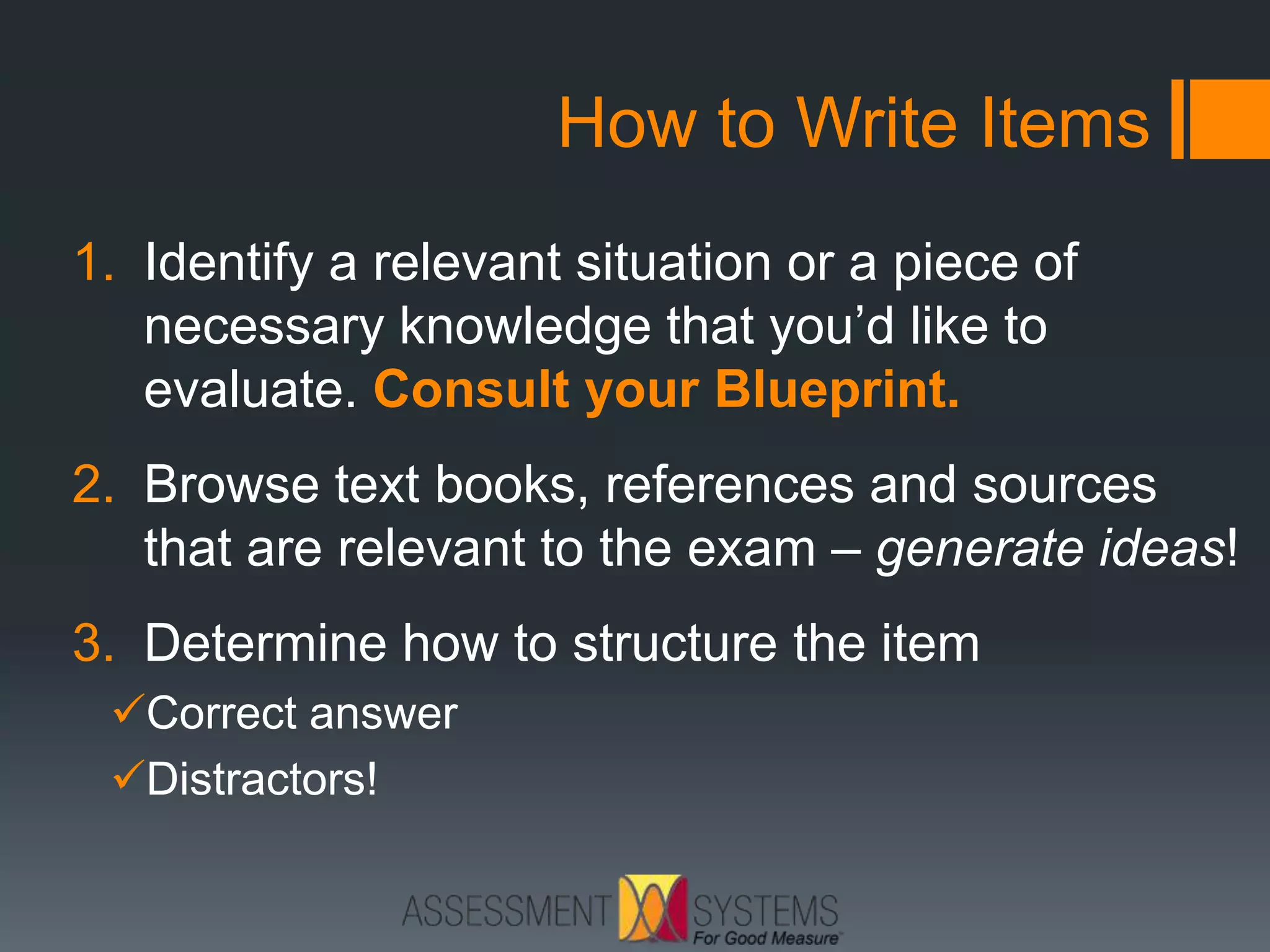 How to Write Items
1. Identify a relevant situation or a piece of
necessary knowledge that you’d like to
evaluate. Consult your Blueprint.
2. Browse text books, references and sources
that are relevant to the exam – generate ideas!
3. Determine how to structure the item
Correct answer
Distractors!
 