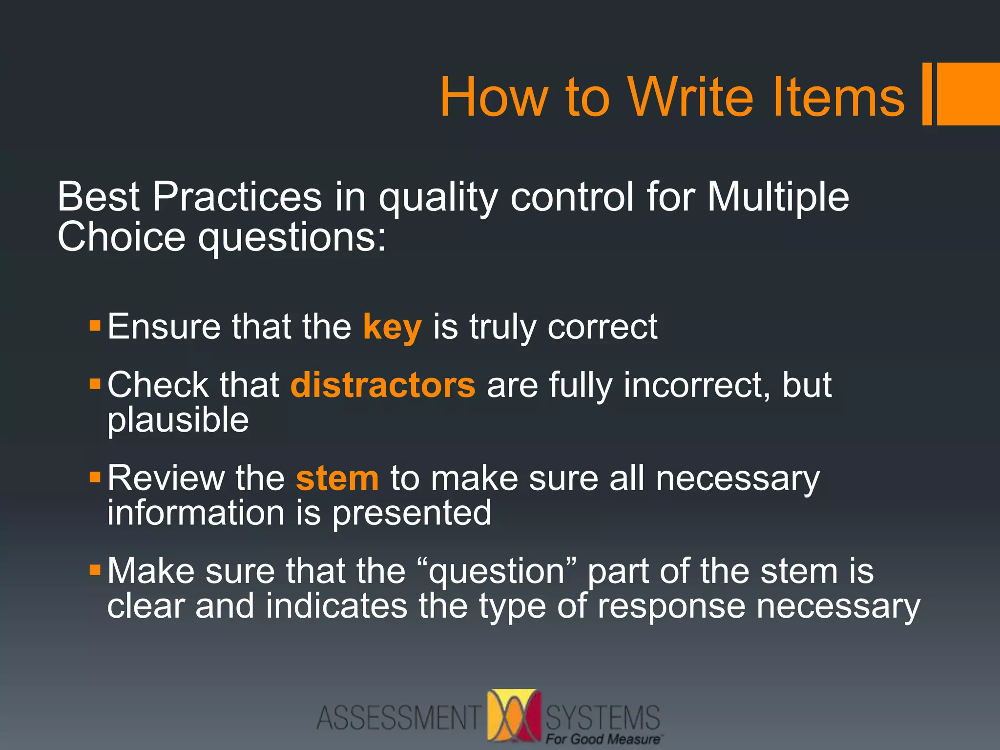 How to Write Items
Best Practices in quality control for Multiple
Choice questions:
Ensure that the key is truly correct
Check that distractors are fully incorrect, but
plausible
Review the stem to make sure all necessary
information is presented
Make sure that the “question” part of the stem is
clear and indicates the type of response necessary
 