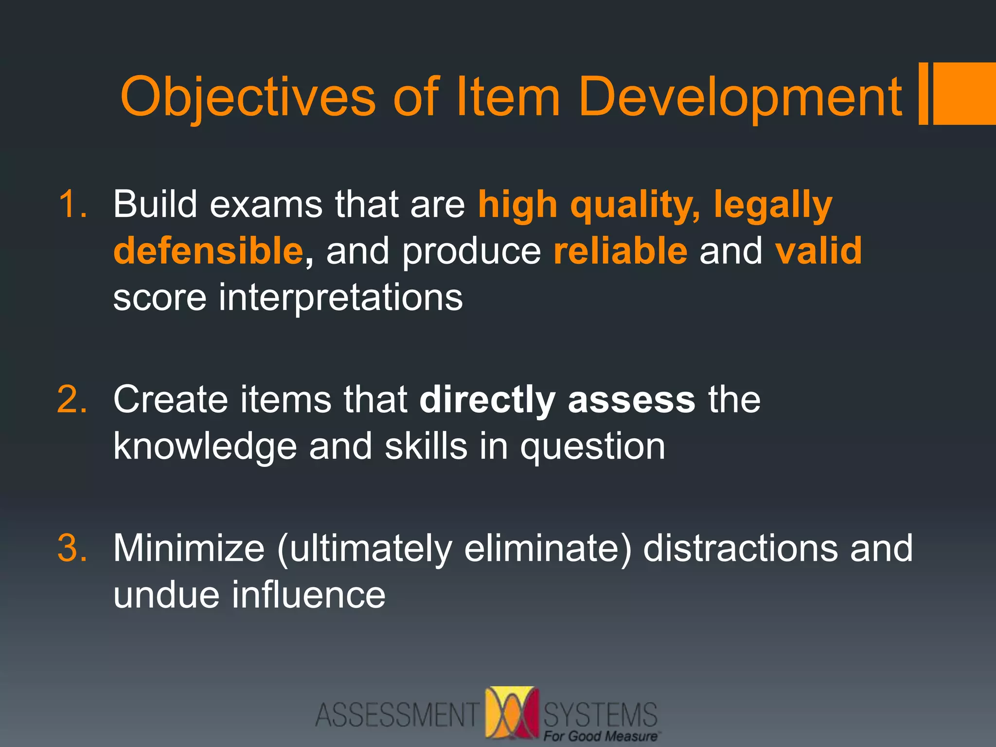 Objectives of Item Development
1. Build exams that are high quality, legally
defensible, and produce reliable and valid
score interpretations
2. Create items that directly assess the
knowledge and skills in question
3. Minimize (ultimately eliminate) distractions and
undue influence
 