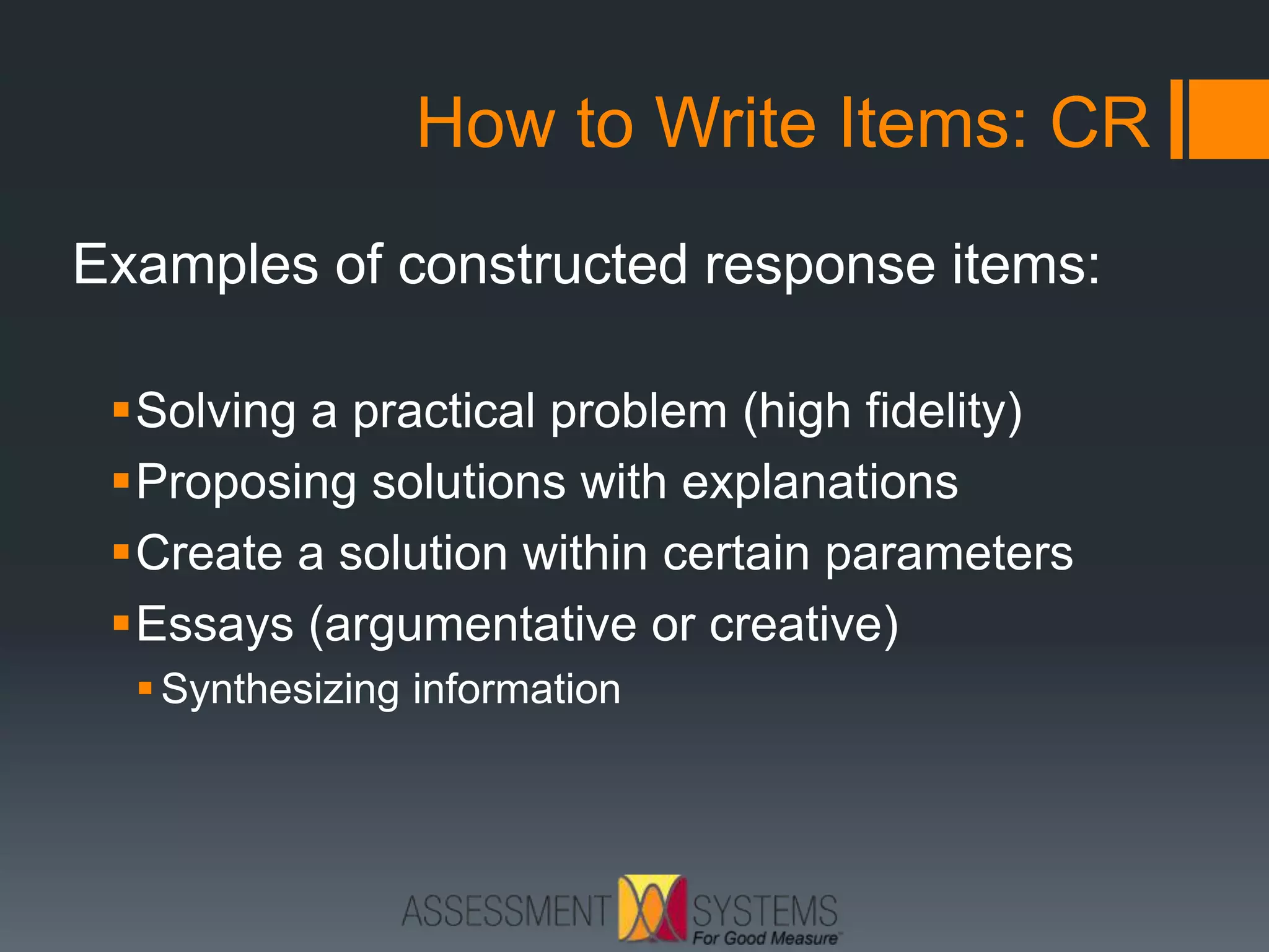 How to Write Items: CR
Examples of constructed response items:
Solving a practical problem (high fidelity)
Proposing solutions with explanations
Create a solution within certain parameters
Essays (argumentative or creative)
Synthesizing information
 