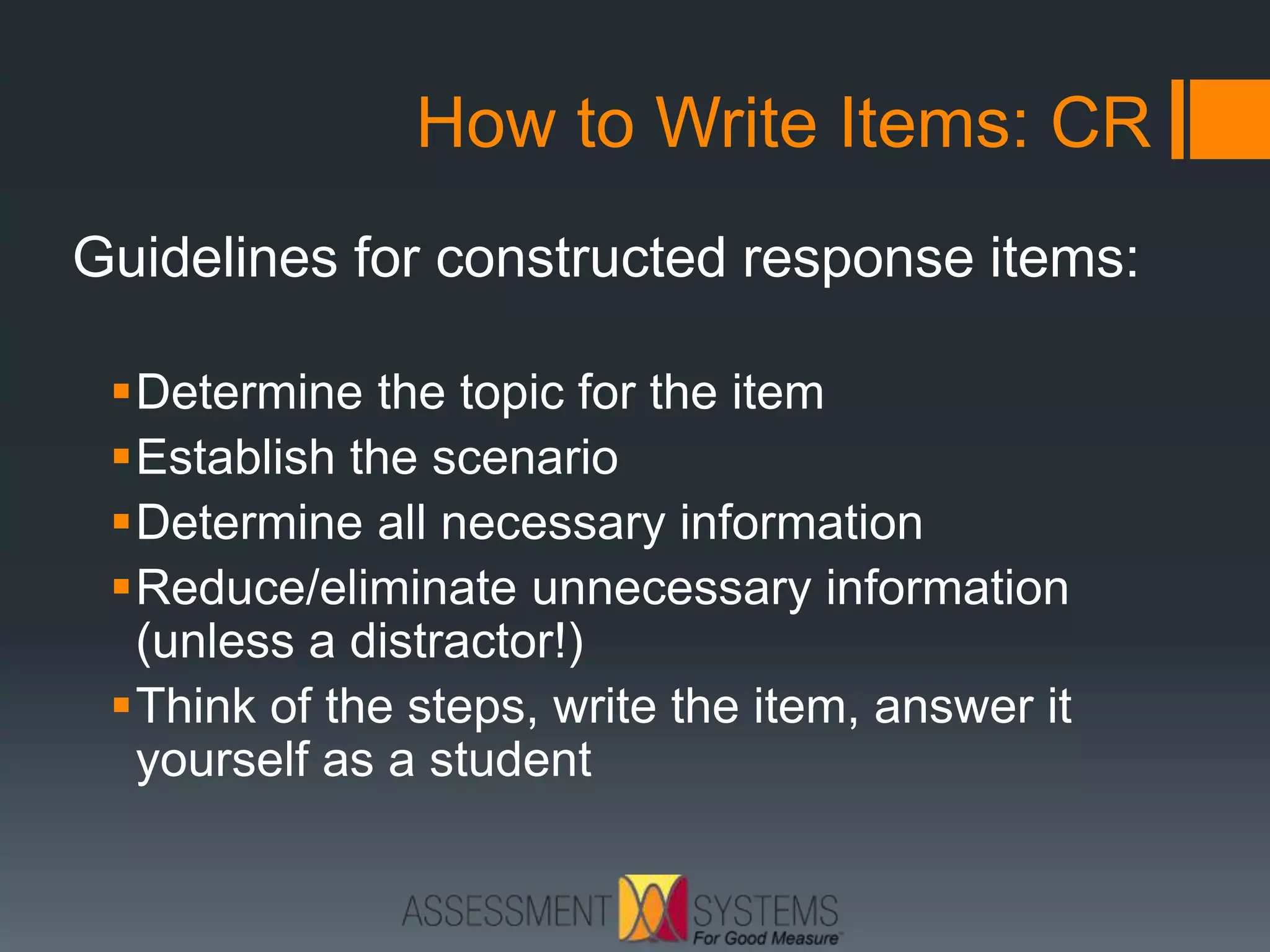 How to Write Items: CR
Guidelines for constructed response items:
Determine the topic for the item
Establish the scenario
Determine all necessary information
Reduce/eliminate unnecessary information
(unless a distractor!)
Think of the steps, write the item, answer it
yourself as a student
 
