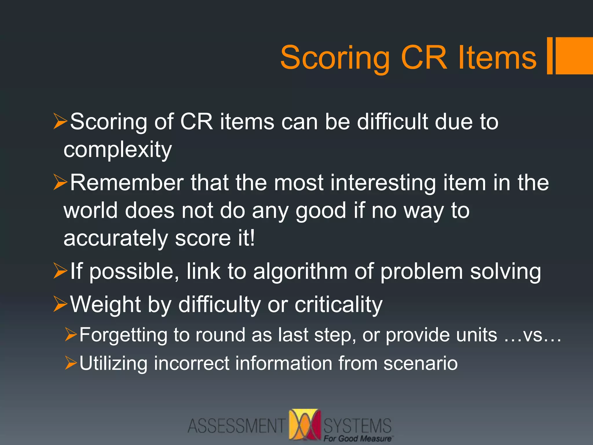 Scoring CR Items
Scoring of CR items can be difficult due to
complexity
Remember that the most interesting item in the
world does not do any good if no way to
accurately score it!
If possible, link to algorithm of problem solving
Weight by difficulty or criticality
Forgetting to round as last step, or provide units …vs…
Utilizing incorrect information from scenario
 