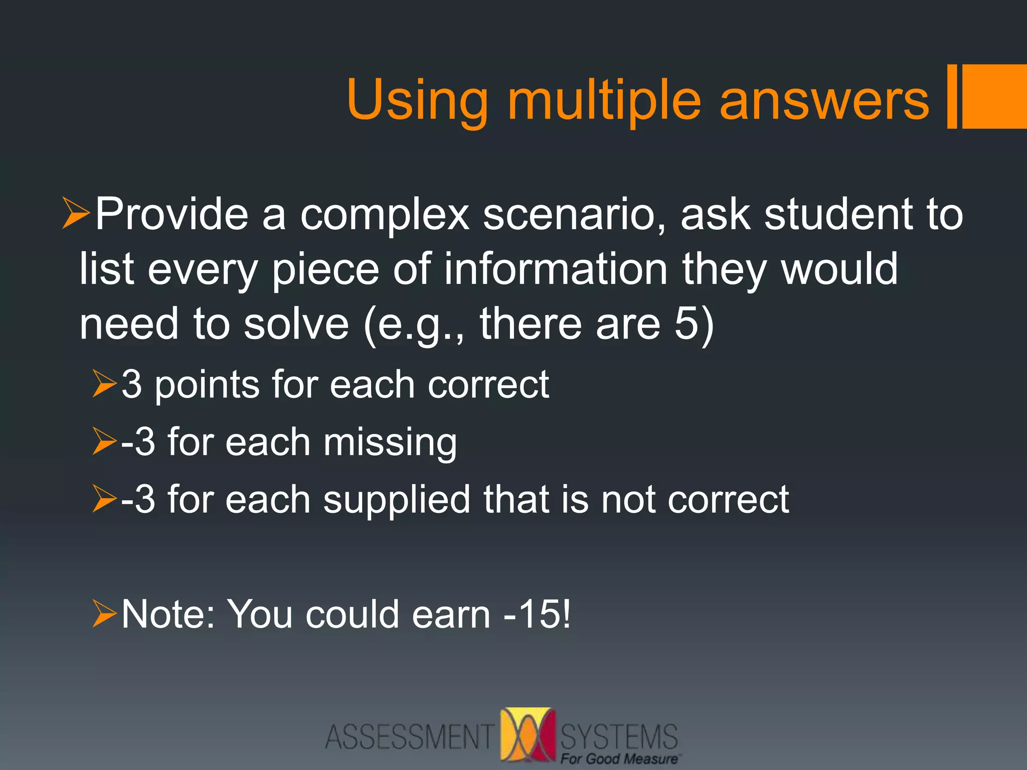 Using multiple answers
Provide a complex scenario, ask student to
list every piece of information they would
need to solve (e.g., there are 5)
3 points for each correct
-3 for each missing
-3 for each supplied that is not correct
Note: You could earn -15!
 