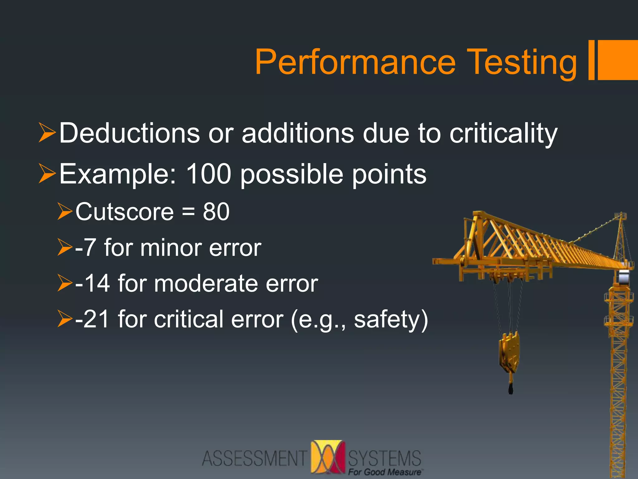 Performance Testing
Deductions or additions due to criticality
Example: 100 possible points
Cutscore = 80
-7 for minor error
-14 for moderate error
-21 for critical error (e.g., safety)
 