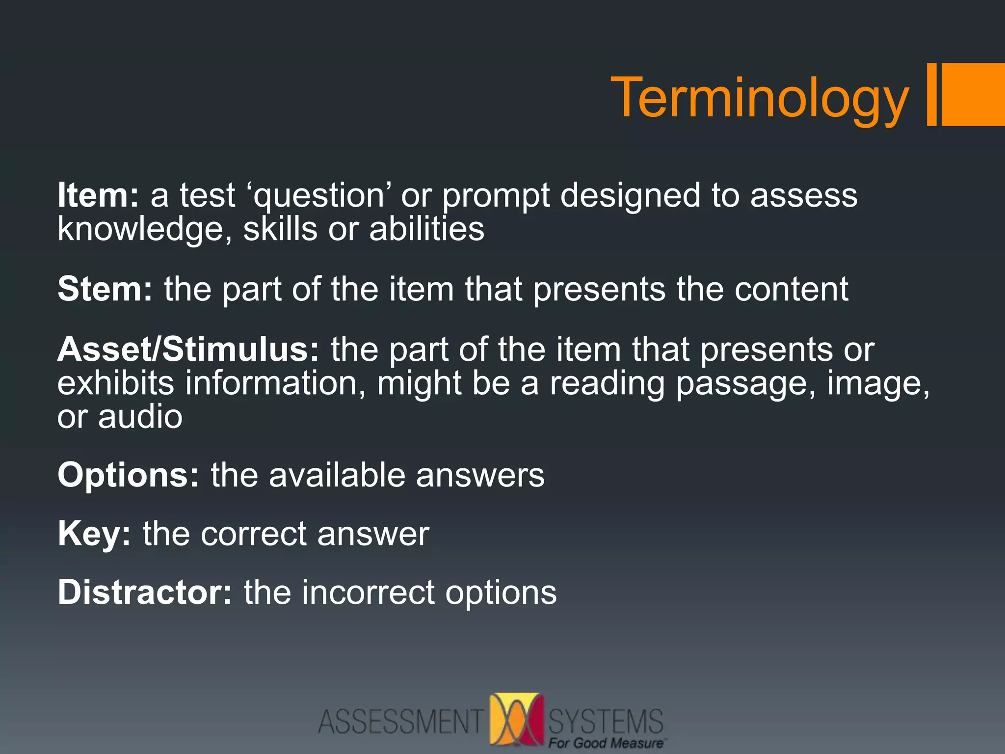 Terminology
Item: a test ‘question’ or prompt designed to assess
knowledge, skills or abilities
Stem: the part of the item that presents the content
Asset/Stimulus: the part of the item that presents or
exhibits information, might be a reading passage, image,
or audio
Options: the available answers
Key: the correct answer
Distractor: the incorrect options
 