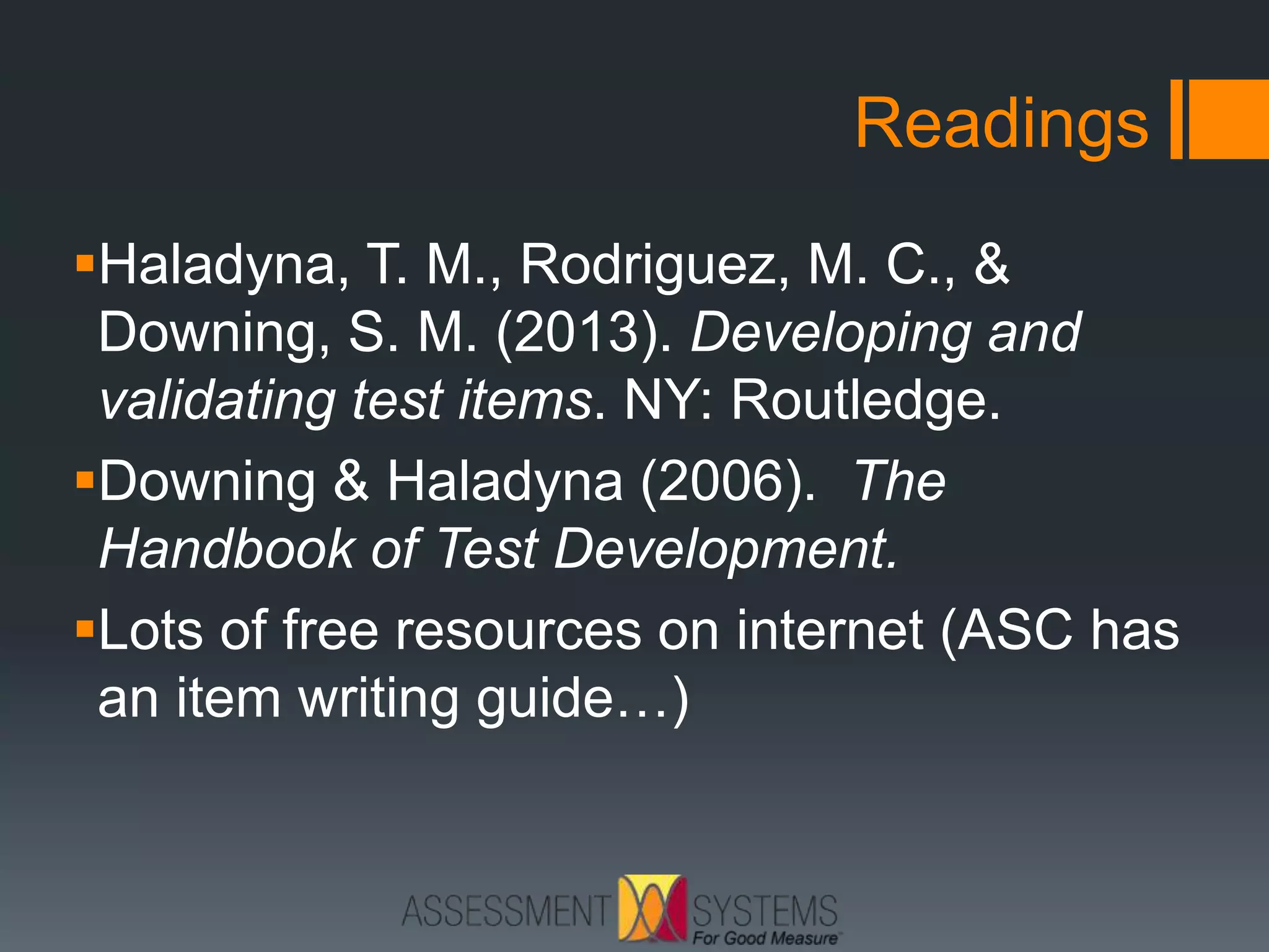 Readings
Haladyna, T. M., Rodriguez, M. C., &
Downing, S. M. (2013). Developing and
validating test items. NY: Routledge.
Downing & Haladyna (2006). The
Handbook of Test Development.
Lots of free resources on internet (ASC has
an item writing guide…)
 