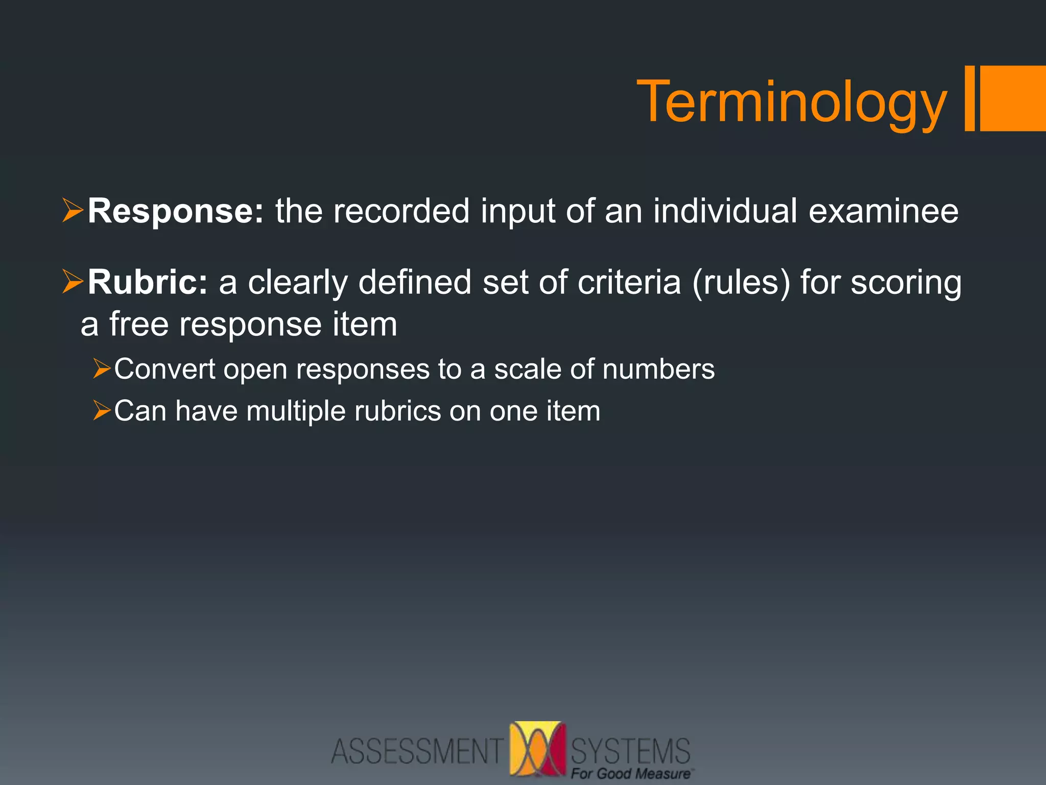 Terminology
Response: the recorded input of an individual examinee
Rubric: a clearly defined set of criteria (rules) for scoring
a free response item
Convert open responses to a scale of numbers
Can have multiple rubrics on one item
 