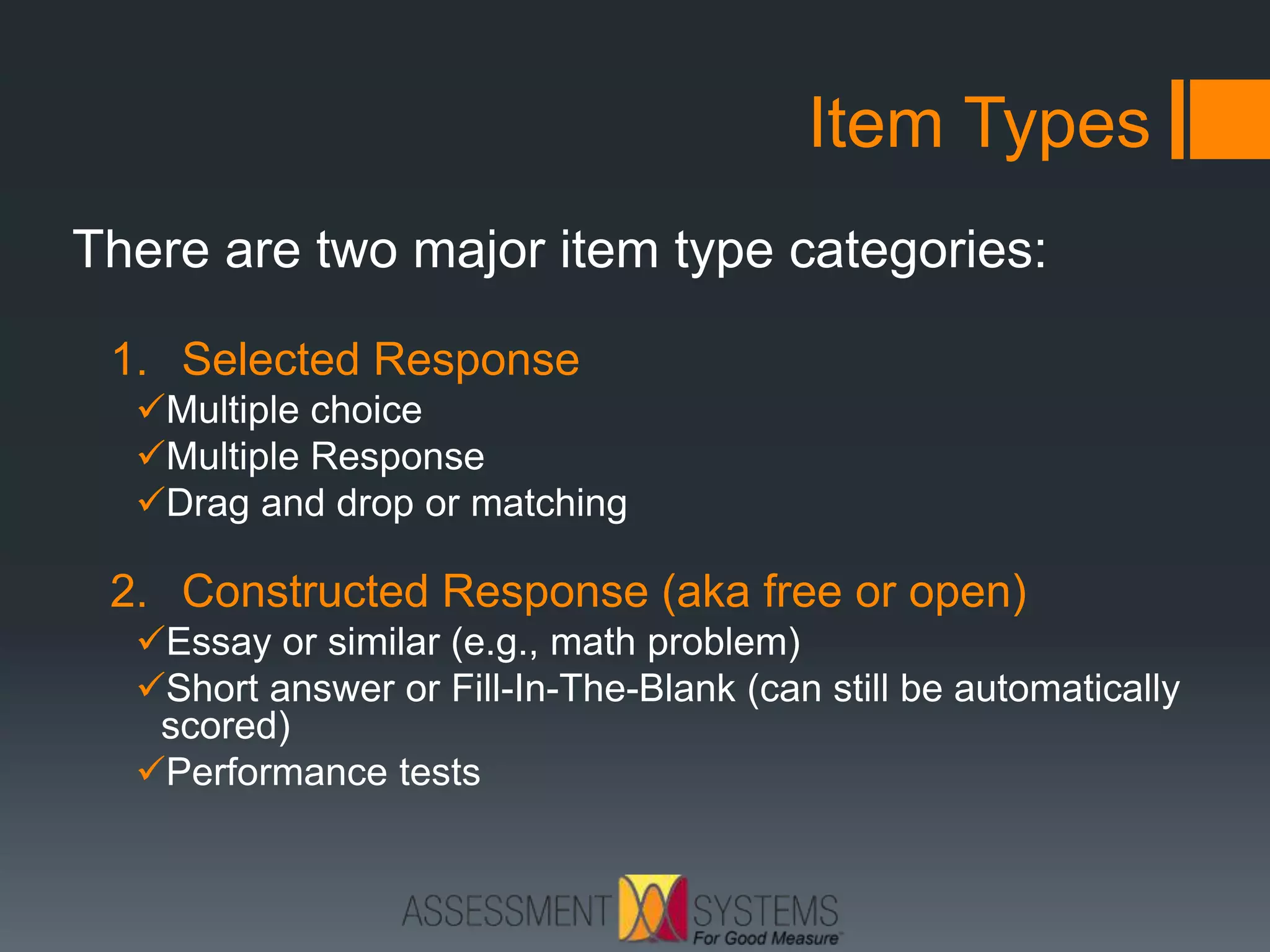 Item Types
There are two major item type categories:
1. Selected Response
Multiple choice
Multiple Response
Drag and drop or matching
2. Constructed Response (aka free or open)
Essay or similar (e.g., math problem)
Short answer or Fill-In-The-Blank (can still be automatically
scored)
Performance tests
 