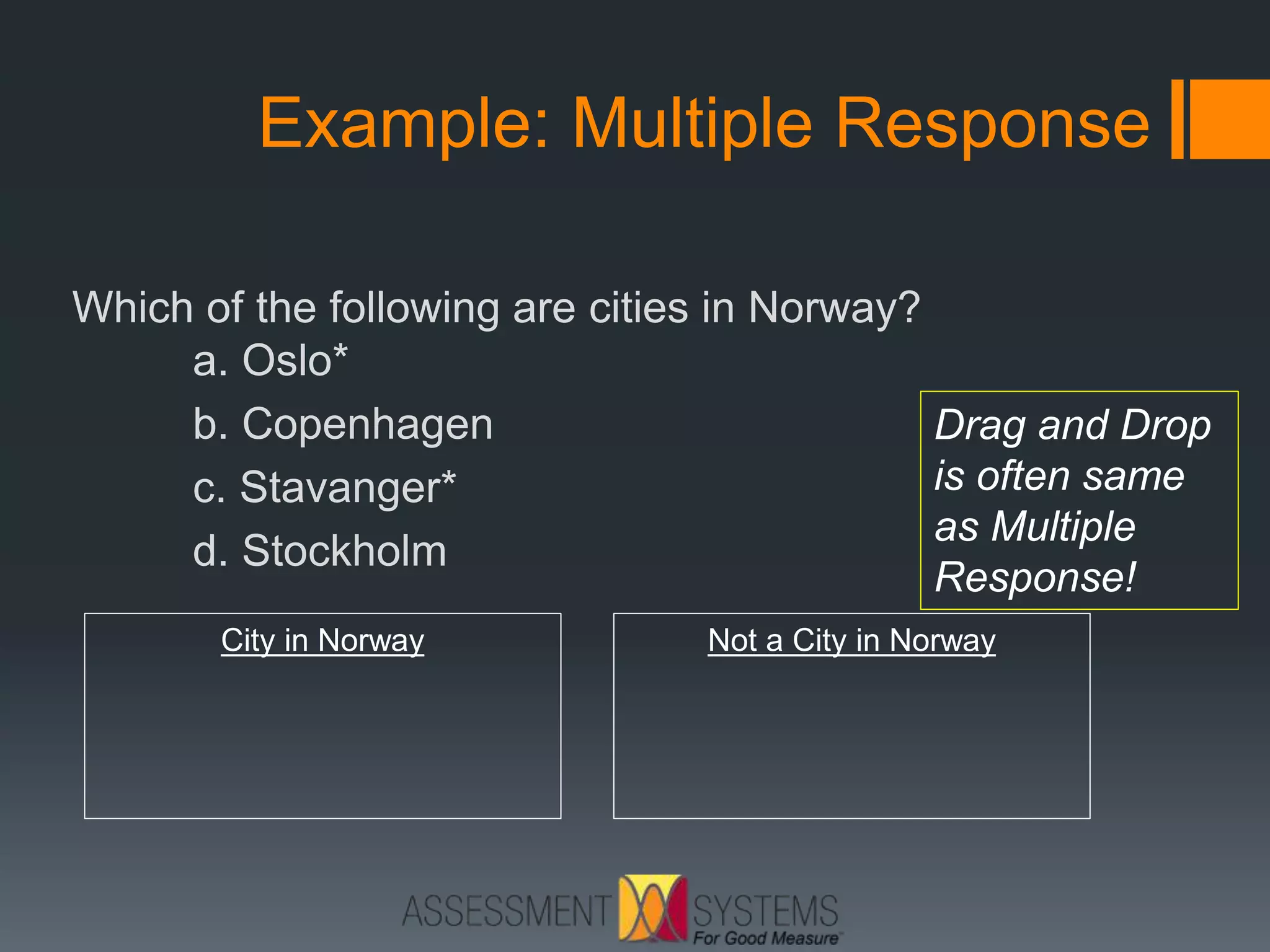 Example: Multiple Response
Which of the following are cities in Norway?
a. Oslo*
b. Copenhagen
c. Stavanger*
d. Stockholm
City in Norway Not a City in Norway
Drag and Drop
is often same
as Multiple
Response!
 