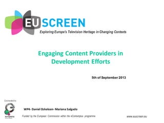 Exploring Europe's Television Heritage in Changing Contexts
Connected to:
Funded by the European Commission within the eContentplus programme www.euscreen.eu
WP4-­‐ Daniel	
  Ockeloen-­‐ Mariana	
  Salgado
5th  of  September  2013
Engaging	
  Content	
  Providers	
  in	
  
Development	
  Efforts
 
