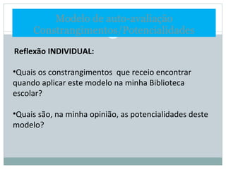 Modelo de auto-avaliação Constrangimentos/Potencialidades Reflexão INDIVIDUAL:   Quais os constrangimentos  que receio encontrar quando aplicar este modelo na minha Biblioteca escolar? Quais são, na minha opinião, as potencialidades deste modelo? 