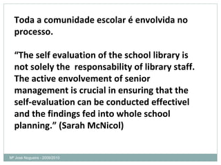 Mª José Nogueira - 2009/2010  Toda a comunidade escolar é envolvida no processo. “ The self evaluation of the school library is not solely the  responsability of library staff. The active envolvement of senior management is crucial in ensuring that the self-evaluation can be conducted effectivel and the findings fed into whole school planning.” (Sarah McNicol)  