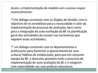Mª José Nogueira - 2009/2010  Assim, a implementação do modelo com sucesso requer essencialmente: Um diálogo constante com os Órgãos de Gestão, com o objectivo de os sensibilizar para a necessidade e valor da implementação do processo de avaliação, bem como para a integração da auto-avaliação da BE na planificação geral das actividades da escola/ nos normativos que regulam essas actividades; um diálogo constante com os departamentos e professores para fomentar o aparecimento de uma cultura/ hábitos de colaboração, para que em conjunto equipa da BE  e docentes planeiem todo o processo de implementação de auto-avaliação da BE e o integrem com naturalidade nas suas práticas educativas.  