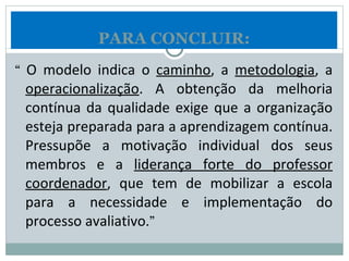 “  O modelo indica o  caminho , a  metodologia , a  operacionalização . A obtenção da melhoria contínua da qualidade exige que a organização esteja preparada para a aprendizagem contínua. Pressupõe a motivação individual dos seus membros e a  liderança forte do professor coordenador , que tem de mobilizar a escola para a necessidade e implementação do processo avaliativo .” PARA CONCLUIR: 