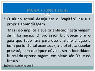 “  O aluno actual deseja ser o “capitão” da sua própria aprendizagem. Mas isso implica a sua orientação nesta viagem da informação. O professor bibliotecário é o guia que tudo fará para que o aluno chegue a bom porto. Se tal acontecer, a biblioteca escolar provará, sem qualquer dúvida, ser a identidade fulcral da aprendizagem, em pleno séc. XXI e no futuro. ” In Newsletter nº 3, 2008 PARA CONCLUIR: 