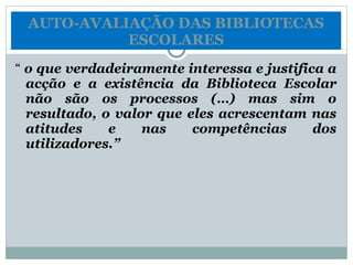 “  o que verdadeiramente interessa e justifica a acção e a existência da Biblioteca Escolar não são os processos (…) mas sim o resultado, o valor que eles acrescentam nas atitudes e nas competências dos utilizadores.” AUTO-AVALIAÇÃO DAS BIBLIOTECAS ESCOLARES 