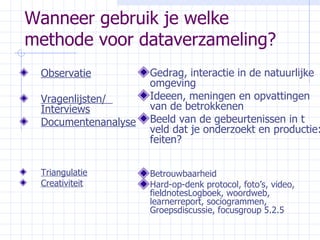 Wanneer gebruik je welke methode voor dataverzameling? Observatie Vragenlijsten/  Interviews Documentenanalyse Triangulatie Creativiteit Gedrag, interactie in de natuurlijke omgeving Ideeen, meningen en opvattingen van de betrokkenen Beeld van de gebeurtenissen in t veld dat je onderzoekt en productie: feiten? Betrouwbaarheid Hard-op-denk protocol, foto’s, video, fieldnotesLogboek, woordweb, learnerreport, sociogrammen, Groepsdiscussie, focusgroup 5.2.5 