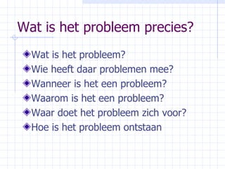 Wat is het probleem precies? Wat is het probleem? Wie heeft daar problemen mee? Wanneer is het een probleem? Waarom is het een probleem? Waar doet het probleem zich voor? Hoe is het probleem ontstaan 