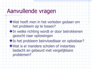 Aanvullende vragen Wat heeft men in het verleden gedaan om het probleem op te lossen? In welke richting wordt er door betrokkenen gezocht naar oplossingen Is het probleem beinvloedbaar en oplosbaar? Wat is er inandere scholen of instanties bedacht en gebeurd met vergelijkbare problemen? 