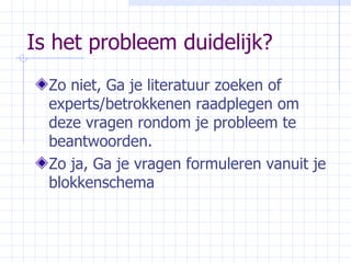 Is het probleem duidelijk? Zo niet, Ga je literatuur zoeken of experts/betrokkenen raadplegen om deze vragen rondom je probleem te beantwoorden. Zo ja, Ga je vragen formuleren vanuit je blokkenschema 