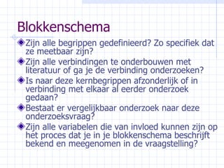 Blokkenschema Zijn alle begrippen gedefinieerd? Zo specifiek dat ze meetbaar zijn? Zijn alle verbindingen te onderbouwen met literatuur of ga je de verbinding onderzoeken? Is naar deze kernbegrippen afzonderlijk of in verbinding met elkaar al eerder onderzoek gedaan? Bestaat er vergelijkbaar onderzoek naar deze onderzoeksvraag? Zijn alle variabelen die van invloed kunnen zijn op het proces dat je in je blokkenschema beschrijft bekend en meegenomen in de vraagstelling? 