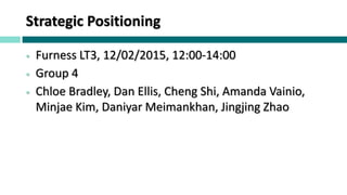 Strategic Positioning
 Furness LT3, 12/02/2015, 12:00-14:00
 Group 4
 Chloe Bradley, Dan Ellis, Cheng Shi, Amanda Vainio,
Minjae Kim, Daniyar Meimankhan, Jingjing Zhao
 