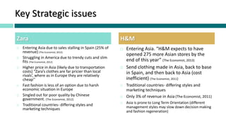 Key Strategic issues
 Entering Asia due to sales stalling in Spain (25% of
revenue) (The Economist, 2012)
 Struggling in America due to trendy cuts and slim
fits (The Economist, 2012)
 Higher price in Asia (likely due to transportation
costs) “Zara’s clothes are far pricier than local
rivals’, where as in Europe they are relatively
cheap’’
 Fast fashion is less of an option due to harsh
economic situation in Europe
 Singled out for poor quality by Chinese
government. (The Economist, 2012)
 Traditional countries- differing styles and
marketing techniques
 Entering Asia. “H&M expects to have
opened 275 more Asian stores by the
end of this year” (The Economist, 2013)
 Send clothing made in Asia, back to base
in Spain, and then back to Asia (cost
inefficient) (The Economist, 2011)
 Traditional countries- differing styles and
marketing techniques
 Only 3% of revenue in Asia (The Economist, 2011)
 Asia is prone to Long Term Orientation (different
management styles may slow down decision making
and fashion regeneration)
Zara H&M
 