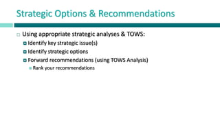 Strategic Options & Recommendations
 Using appropriate strategic analyses & TOWS:
 Identify key strategic issue(s)
 Identify strategic options
 Forward recommendations (using TOWS Analysis)
 Rank your recommendations
 