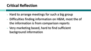 Critical Reflection
 Hard to arrange meetings for such a big group
 Difficulties finding information on H&M, most the of
the information is from comparison reports
 Very marketing based, hard to find sufficient
background information
 
