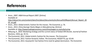 References
• Anon., 2007. H&M Annual Report 2007. [Online]
Available at:
http://about.hm.com/content/dam/hm/about/documents/en/Annual%20Report/Annual_Report_20
07_en.pdf
• Anon., 2012. Global stretch; Fashion for the masses. The Economist, p. 76.
• Anon., 2013. China Average Yearly Wages in Manufacturing. [Online]
Available at: http://www.tradingeconomics.com/china/wages-in-manufacturing
• Mikyung, K., 2010. Marketing strategy and the current status of Global SPA Brands. Journal of Fashion
Business, 14(3), pp. 35-51.
• The Economist, 2011. Global stretch; Fashion for the masses. The Economist.
• The Economist, 2012. Fashion forward; Inditex. The Economist, 402(8777), pp. 63-64.
• The Economist, 2013. Asia/world: Fast fashion firms look for global domination. The Economist.
 