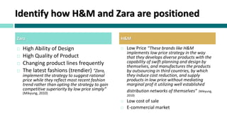 Identify how H&M and Zara are positioned
 High Ability of Design
 High Quality of Product
 Changing product lines frequently
 The latest fashions (trendier) “Zara,
implement the strategy to suggest rational
price while they reflect most recent fashion
trend rather than opting the strategy to gain
competitive superiority by low price simply”
(Mikyung, 2010)
 Low Price “These brands like H&M
implements low price strategy in the way
that they develops diverse products with the
capability of swift planning and design by
themselves, and manufactures the products
by outsourcing in third countries, by which
they induce cost reduction, and supply
products in low price without mediating
marginal prof it utilizing well established
distribution networks of themselves” (Mikyung,
2010)
 Low cost of sale
 E-commercial market
Zara H&M
 