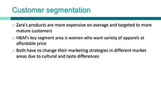Customer segmentation
 Zara’s products are more expensive on average and targeted to more
mature customers
 H&M’s key segment area is women who want variety of apparels at
affordable price
 Both have to change their marketing strategies in different market
areas due to cultural and taste differences
 