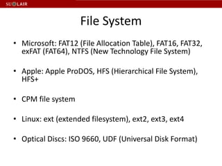 File System
• Microsoft: FAT12 (File Allocation Table), FAT16, FAT32,
  exFAT (FAT64), NTFS (New Technology File System)

• Apple: Apple ProDOS, HFS (Hierarchical File System),
  HFS+

• CPM file system

• Linux: ext (extended filesystem), ext2, ext3, ext4

• Optical Discs: ISO 9660, UDF (Universal Disk Format)
 
